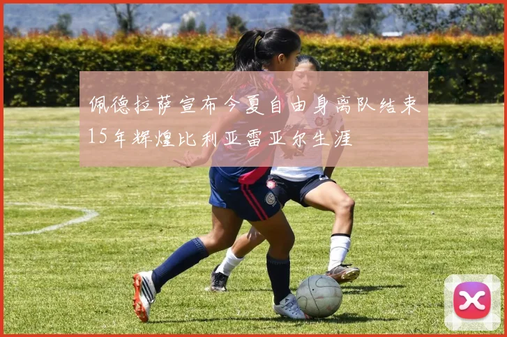 佩德拉萨宣布今夏自由身离队结束15年辉煌比利亚雷亚尔生涯