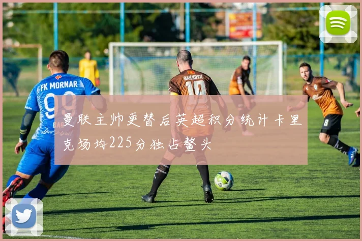 曼联主帅更替后英超积分统计卡里克场均225分独占鳌头