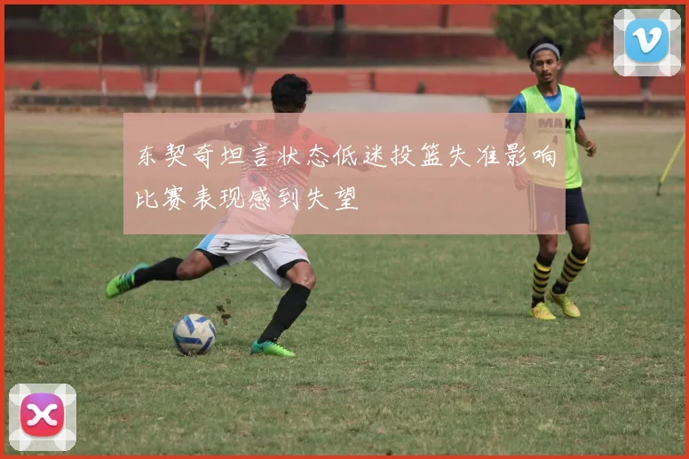 东契奇坦言状态低迷投篮失准影响比赛表现感到失望