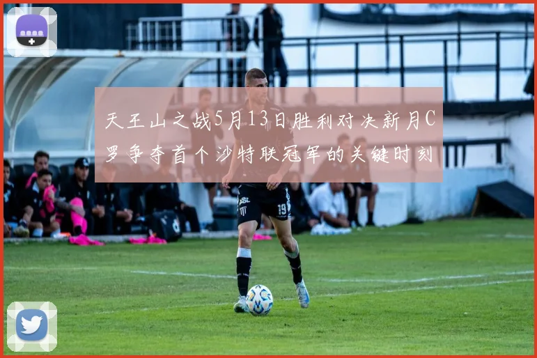 天王山之战5月13日胜利对决新月C罗争夺首个沙特联冠军的关键时刻