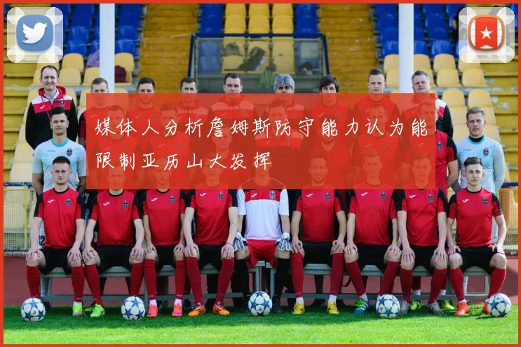 媒体人分析詹姆斯防守能力认为能限制亚历山大发挥