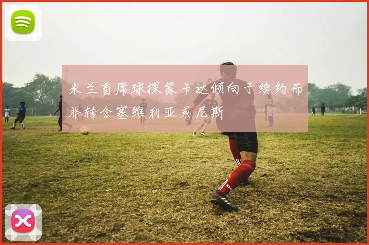 米兰首席球探蒙卡达倾向于续约而非转会塞维利亚或尼斯
