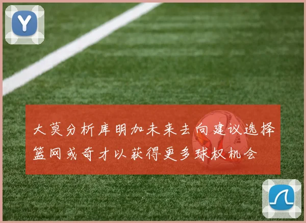 大莫分析库明加未来去向建议选择篮网或奇才以获得更多球权机会