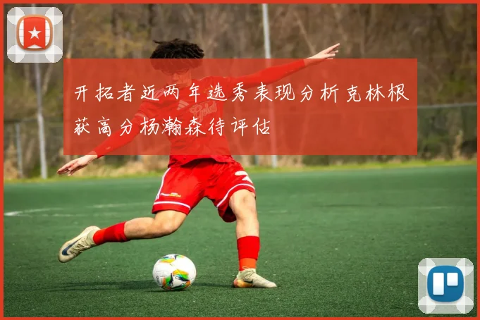 开拓者近两年选秀表现分析克林根获高分杨瀚森待评估