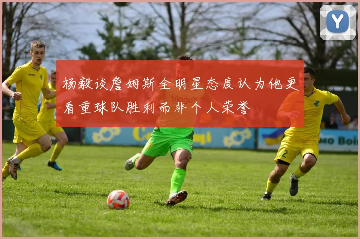 杨毅谈詹姆斯全明星态度认为他更看重球队胜利而非个人荣誉