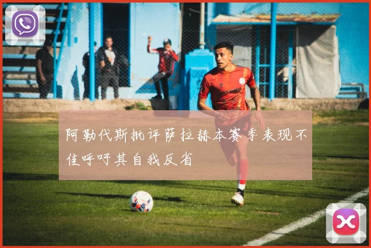 阿勒代斯批评萨拉赫本赛季表现不佳呼吁其自我反省