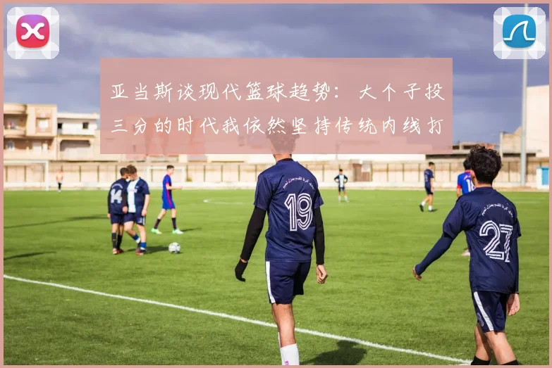 亚当斯谈现代篮球趋势：大个子投三分的时代我依然坚持传统内线打法