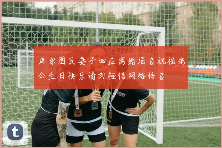 库尔图瓦妻子回应离婚谣言祝福老公生日快乐请勿轻信网络传言
