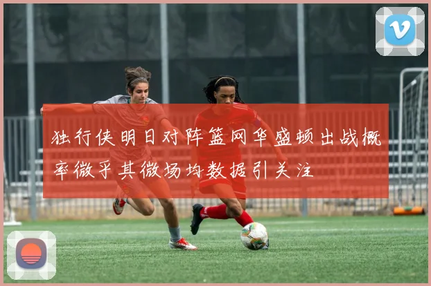 独行侠明日对阵篮网华盛顿出战概率微乎其微场均数据引关注